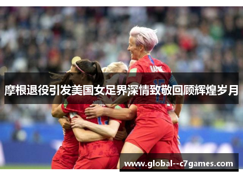 摩根退役引发美国女足界深情致敬回顾辉煌岁月